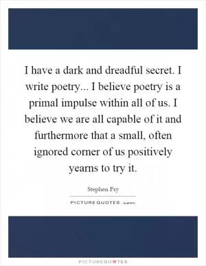 I have a dark and dreadful secret. I write poetry... I believe poetry is a primal impulse within all of us. I believe we are all capable of it and furthermore that a small, often ignored corner of us positively yearns to try it Picture Quote #1