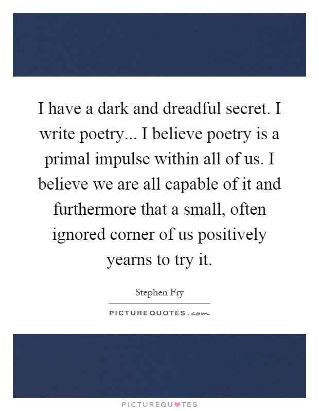 I have a dark and dreadful secret. I write poetry... I believe poetry is a primal impulse within all of us. I believe we are all capable of it and furthermore that a small, often ignored corner of us positively yearns to try it Picture Quote #1