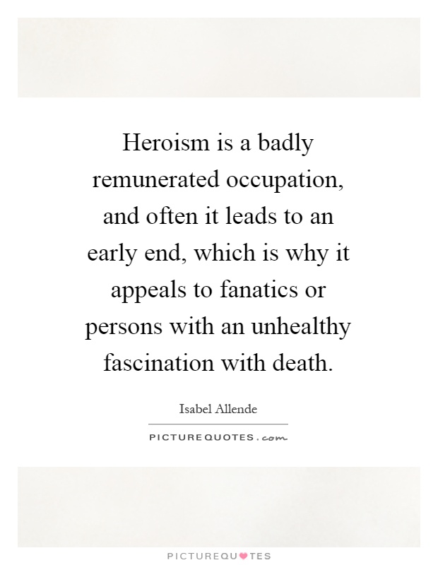 Heroism is a badly remunerated occupation, and often it leads to an early end, which is why it appeals to fanatics or persons with an unhealthy fascination with death Picture Quote #1