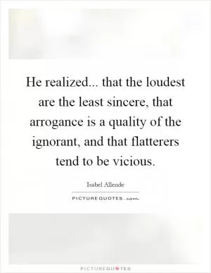 He realized... that the loudest are the least sincere, that arrogance is a quality of the ignorant, and that flatterers tend to be vicious Picture Quote #1