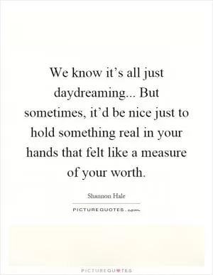 We know it’s all just daydreaming... But sometimes, it’d be nice just to hold something real in your hands that felt like a measure of your worth Picture Quote #1