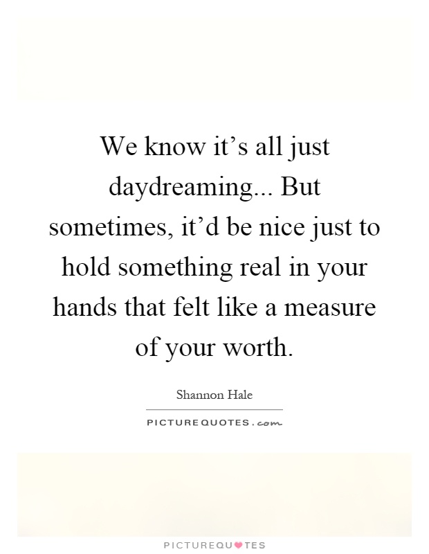 We know it's all just daydreaming... But sometimes, it'd be nice just to hold something real in your hands that felt like a measure of your worth Picture Quote #1