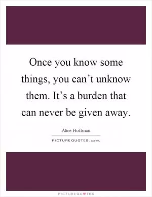 Once you know some things, you can’t unknow them. It’s a burden that can never be given away Picture Quote #1
