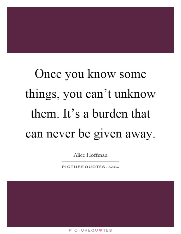 Once you know some things, you can't unknow them. It's a burden that can never be given away Picture Quote #1