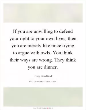 If you are unwilling to defend your right to your own lives, then you are merely like mice trying to argue with owls. You think their ways are wrong. They think you are dinner Picture Quote #1