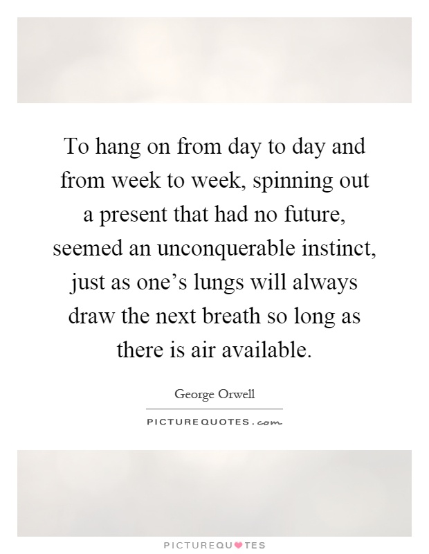 To hang on from day to day and from week to week, spinning out a present that had no future, seemed an unconquerable instinct, just as one's lungs will always draw the next breath so long as there is air available Picture Quote #1