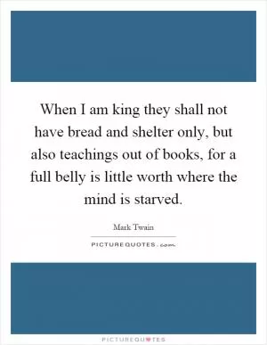 When I am king they shall not have bread and shelter only, but also teachings out of books, for a full belly is little worth where the mind is starved Picture Quote #1