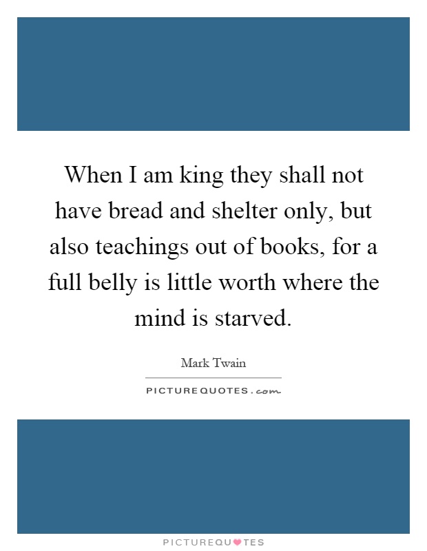 When I am king they shall not have bread and shelter only, but also teachings out of books, for a full belly is little worth where the mind is starved Picture Quote #1