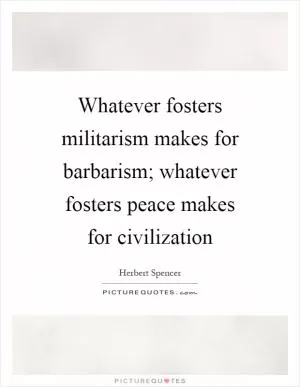 Whatever fosters militarism makes for barbarism; whatever fosters peace makes for civilization Picture Quote #1