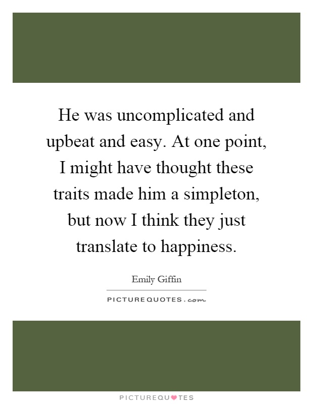 He was uncomplicated and upbeat and easy. At one point, I might have thought these traits made him a simpleton, but now I think they just translate to happiness Picture Quote #1