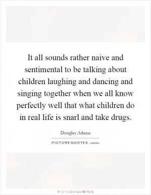 It all sounds rather naive and sentimental to be talking about children laughing and dancing and singing together when we all know perfectly well that what children do in real life is snarl and take drugs Picture Quote #1