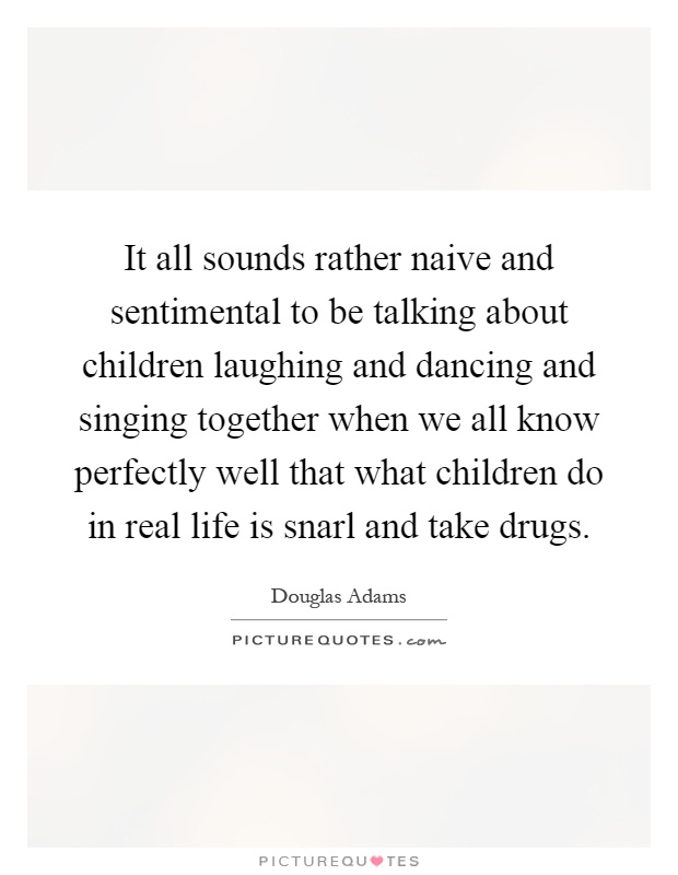 It all sounds rather naive and sentimental to be talking about children laughing and dancing and singing together when we all know perfectly well that what children do in real life is snarl and take drugs Picture Quote #1