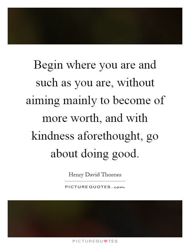 Begin where you are and such as you are, without aiming mainly to become of more worth, and with kindness aforethought, go about doing good Picture Quote #1