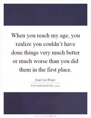 When you reach my age, you realize you couldn’t have done things very much better or much worse than you did them in the first place Picture Quote #1