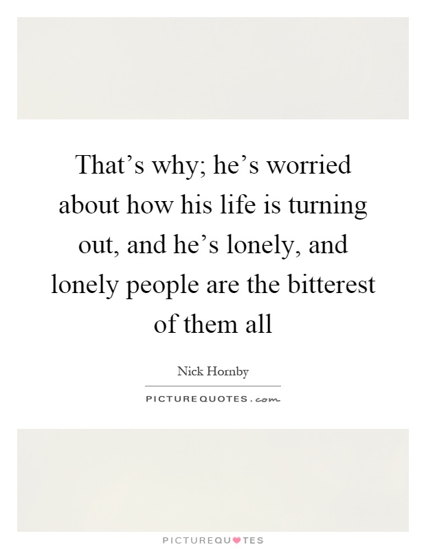 That's why; he's worried about how his life is turning out, and he's lonely, and lonely people are the bitterest of them all Picture Quote #1