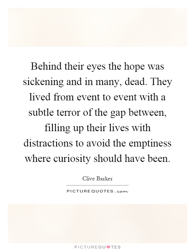 Behind their eyes the hope was sickening and in many, dead. They lived from event to event with a subtle terror of the gap between, filling up their lives with distractions to avoid the emptiness where curiosity should have been Picture Quote #1