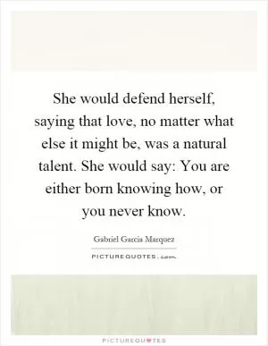 She would defend herself, saying that love, no matter what else it might be, was a natural talent. She would say: You are either born knowing how, or you never know Picture Quote #1