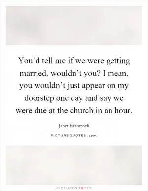 You’d tell me if we were getting married, wouldn’t you? I mean, you wouldn’t just appear on my doorstep one day and say we were due at the church in an hour Picture Quote #1