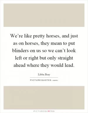 We’re like pretty horses, and just as on horses, they mean to put blinders on us so we can’t look left or right but only straight ahead where they would lead Picture Quote #1
