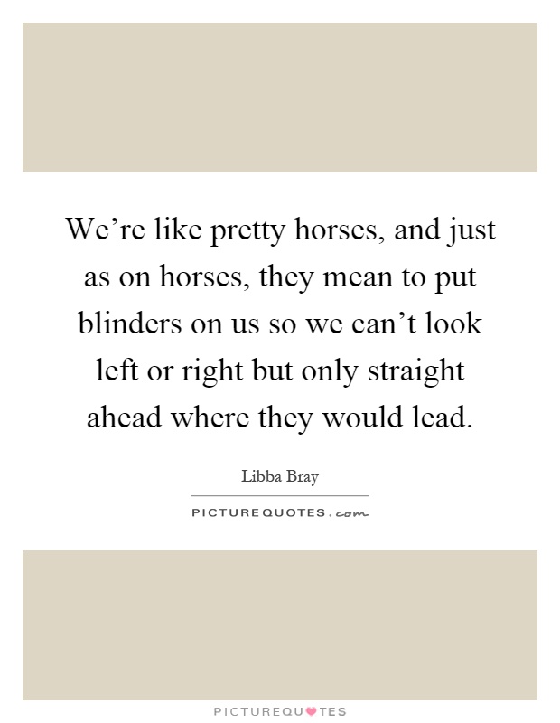 We're like pretty horses, and just as on horses, they mean to put blinders on us so we can't look left or right but only straight ahead where they would lead Picture Quote #1