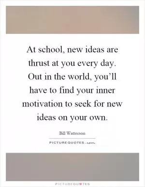 At school, new ideas are thrust at you every day. Out in the world, you’ll have to find your inner motivation to seek for new ideas on your own Picture Quote #1