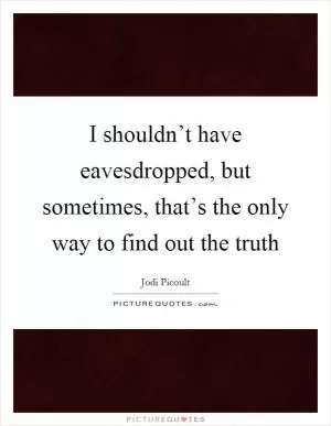 I shouldn’t have eavesdropped, but sometimes, that’s the only way to find out the truth Picture Quote #1