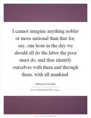I cannot imagine anything nobler or more national than that for, say, one hour in the day we should all do the labor the poor must do, and thus identify ourselves with them and through them, with all mankind Picture Quote #1