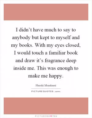I didn’t have much to say to anybody but kept to myself and my books. With my eyes closed, I would touch a familiar book and draw it’s fragrance deep inside me. This was enough to make me happy Picture Quote #1