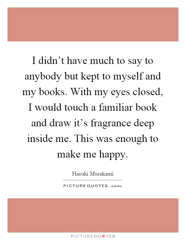 I didn't have much to say to anybody but kept to myself and my books. With my eyes closed, I would touch a familiar book and draw it's fragrance deep inside me. This was enough to make me happy Picture Quote #1