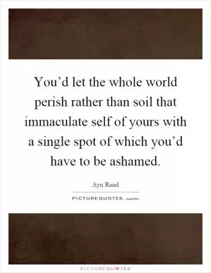 You’d let the whole world perish rather than soil that immaculate self of yours with a single spot of which you’d have to be ashamed Picture Quote #1