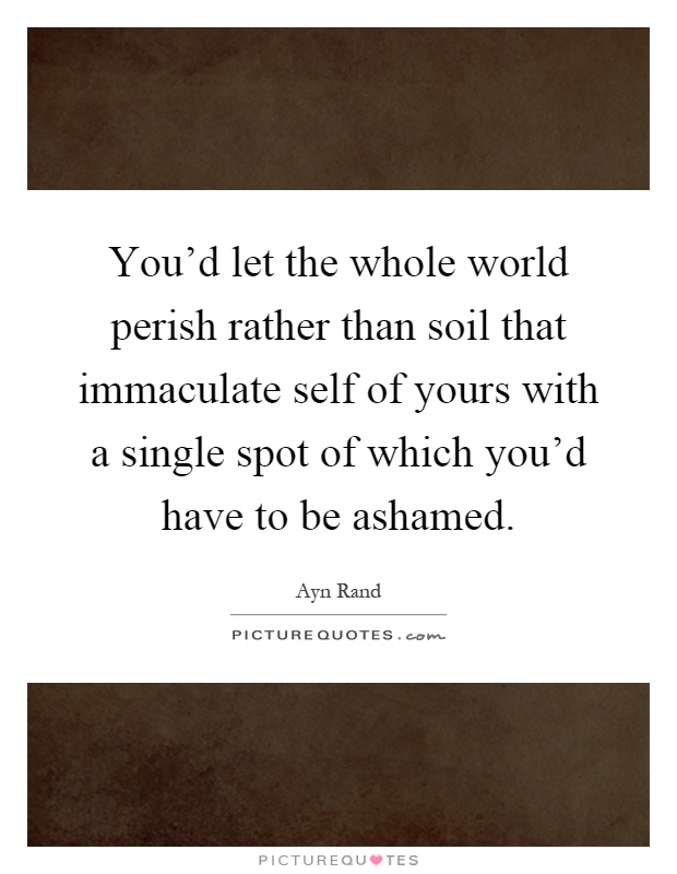 You'd let the whole world perish rather than soil that immaculate self of yours with a single spot of which you'd have to be ashamed Picture Quote #1