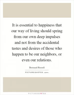 It is essential to happiness that our way of living should spring from our own deep impulses and not from the accidental tastes and desires of those who happen to be our neighbors, or even our relations Picture Quote #1