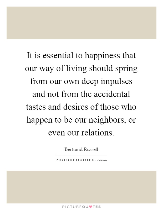 It is essential to happiness that our way of living should spring from our own deep impulses and not from the accidental tastes and desires of those who happen to be our neighbors, or even our relations Picture Quote #1