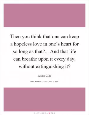 Then you think that one can keep a hopeless love in one’s heart for so long as that?... And that life can breathe upon it every day, without extinguishing it? Picture Quote #1