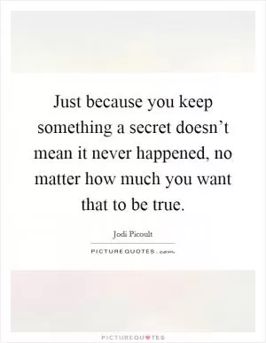 Just because you keep something a secret doesn’t mean it never happened, no matter how much you want that to be true Picture Quote #1