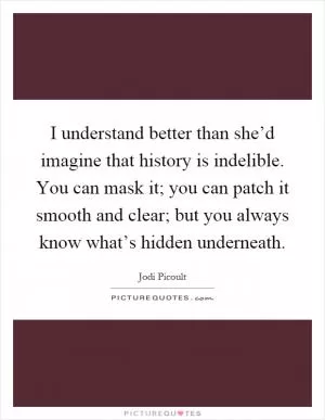 I understand better than she’d imagine that history is indelible. You can mask it; you can patch it smooth and clear; but you always know what’s hidden underneath Picture Quote #1