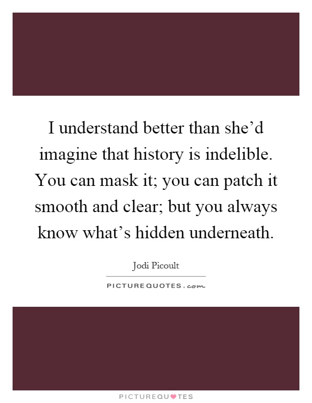 I understand better than she'd imagine that history is indelible. You can mask it; you can patch it smooth and clear; but you always know what's hidden underneath Picture Quote #1