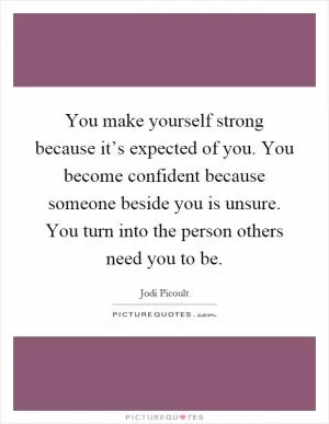 You make yourself strong because it’s expected of you. You become confident because someone beside you is unsure. You turn into the person others need you to be Picture Quote #1