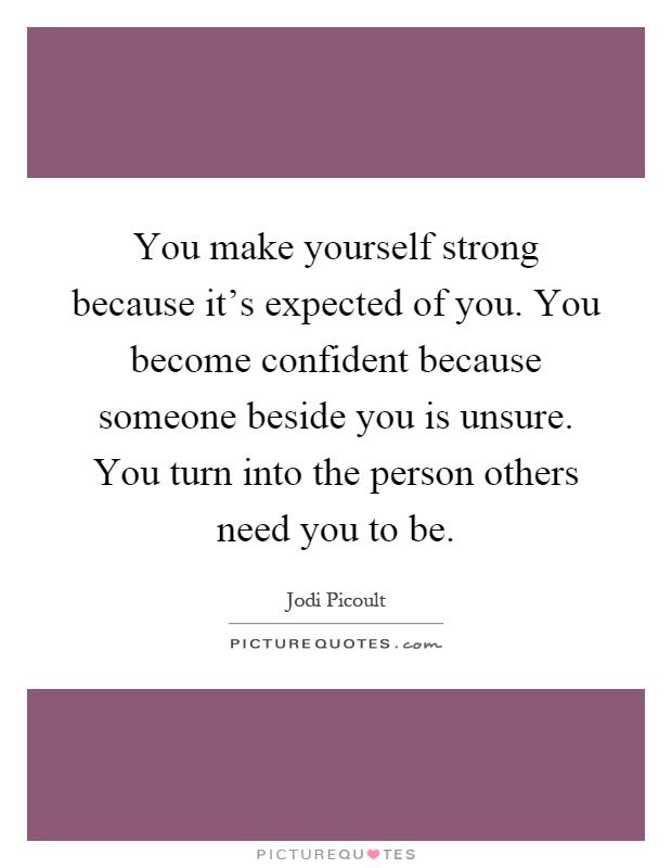 You make yourself strong because it's expected of you. You become confident because someone beside you is unsure. You turn into the person others need you to be Picture Quote #1