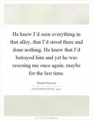 He knew I’d seen everything in that alley, that I’d stood there and done nothing. He knew that I’d betrayed him and yet he was rescuing me once again, maybe for the last time Picture Quote #1