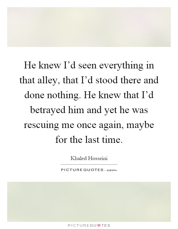 He knew I'd seen everything in that alley, that I'd stood there and done nothing. He knew that I'd betrayed him and yet he was rescuing me once again, maybe for the last time Picture Quote #1