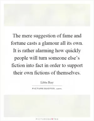 The mere suggestion of fame and fortune casts a glamour all its own. It is rather alarming how quickly people will turn someone else’s fiction into fact in order to support their own fictions of themselves Picture Quote #1