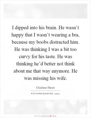 I dipped into his brain. He wasn’t happy that I wasn’t wearing a bra, because my boobs distracted him. He was thinking I was a bit too curvy for his taste. He was thinking he’d better not think about me that way anymore. He was missing his wife Picture Quote #1