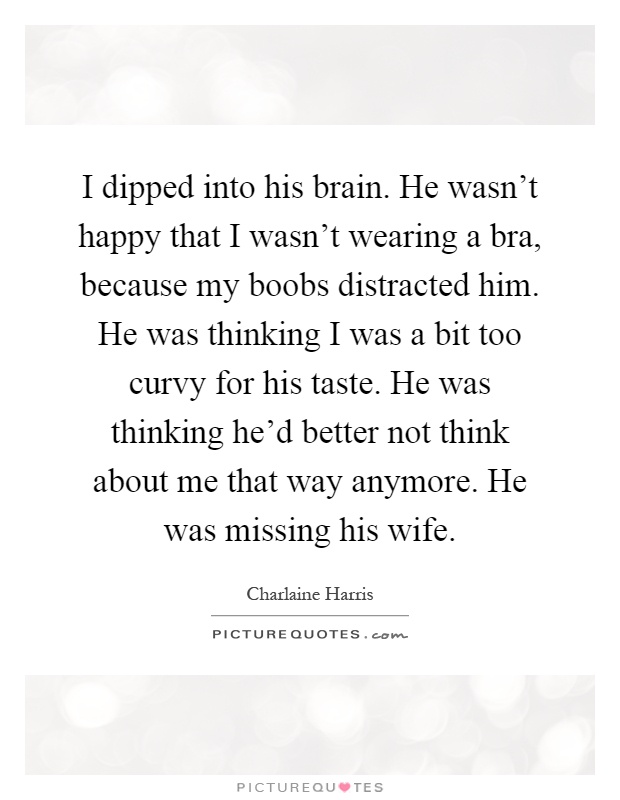 I dipped into his brain. He wasn't happy that I wasn't wearing a bra, because my boobs distracted him. He was thinking I was a bit too curvy for his taste. He was thinking he'd better not think about me that way anymore. He was missing his wife Picture Quote #1