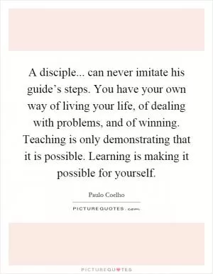 A disciple... can never imitate his guide’s steps. You have your own way of living your life, of dealing with problems, and of winning. Teaching is only demonstrating that it is possible. Learning is making it possible for yourself Picture Quote #1