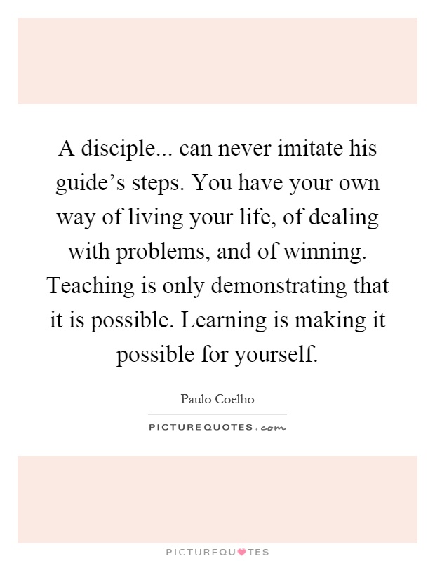 A disciple... can never imitate his guide's steps. You have your own way of living your life, of dealing with problems, and of winning. Teaching is only demonstrating that it is possible. Learning is making it possible for yourself Picture Quote #1
