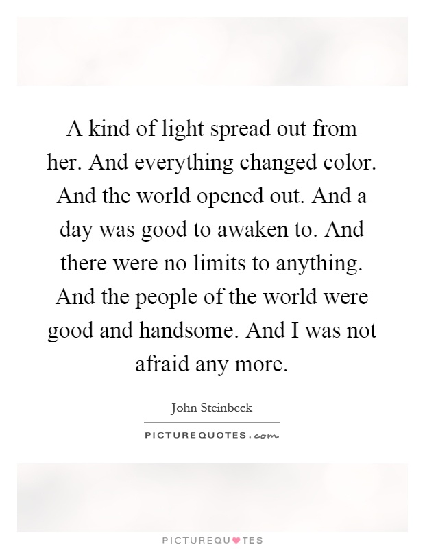 A kind of light spread out from her. And everything changed color. And the world opened out. And a day was good to awaken to. And there were no limits to anything. And the people of the world were good and handsome. And I was not afraid any more Picture Quote #1