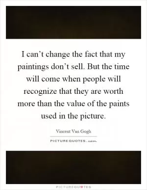 I can’t change the fact that my paintings don’t sell. But the time will come when people will recognize that they are worth more than the value of the paints used in the picture Picture Quote #1