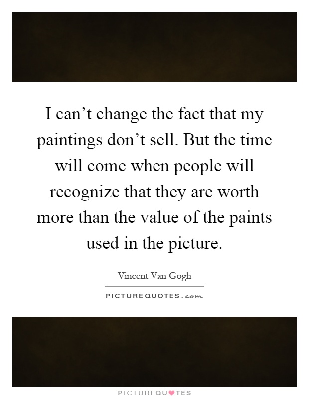 I can't change the fact that my paintings don't sell. But the time will come when people will recognize that they are worth more than the value of the paints used in the picture Picture Quote #1