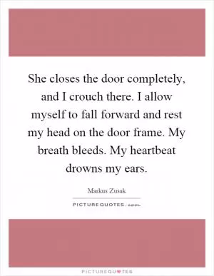 She closes the door completely, and I crouch there. I allow myself to fall forward and rest my head on the door frame. My breath bleeds. My heartbeat drowns my ears Picture Quote #1